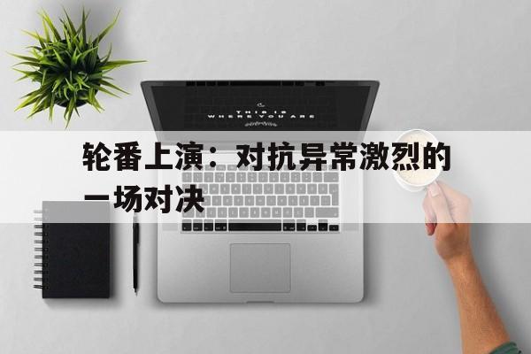 包含轮番上演：对抗异常激烈的一场对决的词条