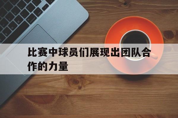 比赛中球员们展现出团队合作的力量