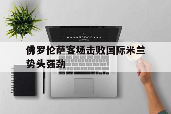 佛罗伦萨客场击败国际米兰势头强劲的简单介绍