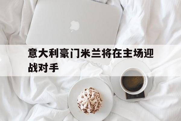 意大利豪门米兰将在主场迎战对手