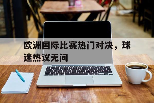 包含欧洲国际比赛热门对决，球迷热议无间的词条