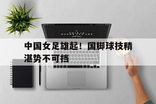 中国女足雄起！国脚球技精湛势不可挡的简单介绍