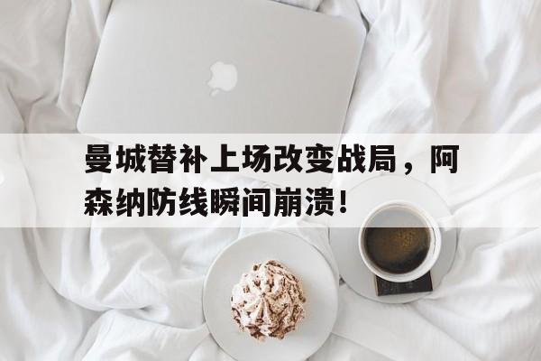 曼城替补上场改变战局，阿森纳防线瞬间崩溃！