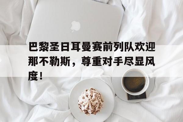 巴黎圣日耳曼赛前列队欢迎那不勒斯，尊重对手尽显风度！