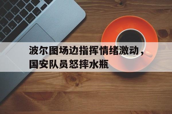 波尔图场边指挥情绪激动，国安队员怒摔水瓶