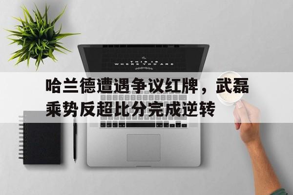 哈兰德遭遇争议红牌，武磊乘势反超比分完成逆转