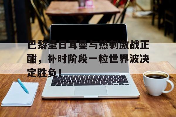巴黎圣日耳曼与热刺激战正酣，补时阶段一粒世界波决定胜负！