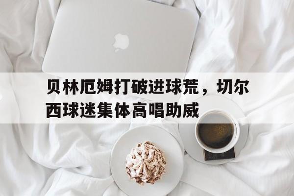 贝林厄姆打破进球荒，切尔西球迷集体高唱助威贝林厄姆在哪个俱乐部